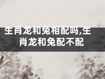 生肖龙和兔相配吗,生肖龙和兔配不配
