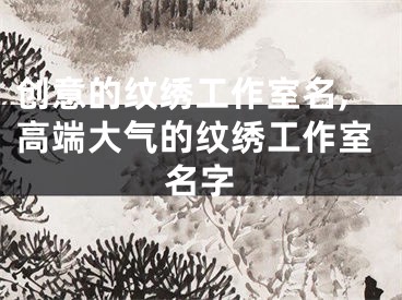 创意的纹绣工作室名,高端大气的纹绣工作室名字