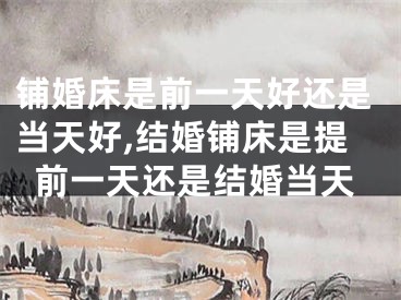 铺婚床是前一天好还是当天好,结婚铺床是提前一天还是结婚当天