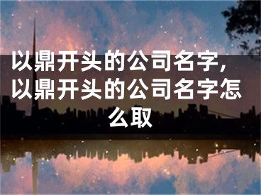 以鼎开头的公司名字,以鼎开头的公司名字怎么取