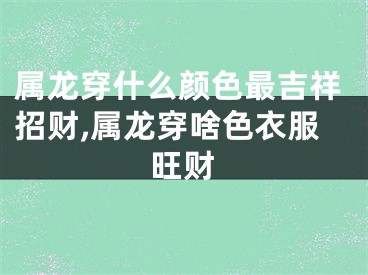 属龙穿什么颜色最吉祥招财,属龙穿啥色衣服旺财