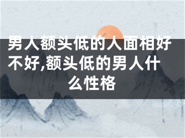 男人额头低的人面相好不好,额头低的男人什么性格