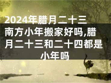 2024年腊月二十三南方小年搬家好吗,腊月二十三和二十四都是小年吗