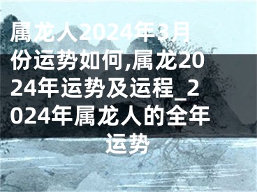 属龙人2024年3月份运势如何,属龙2024年运势及运程_2024年属龙人的全年运势