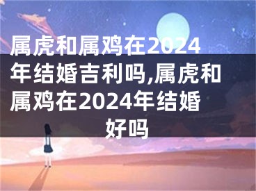 属虎和属鸡在2024年结婚吉利吗,属虎和属鸡在2024年结婚好吗