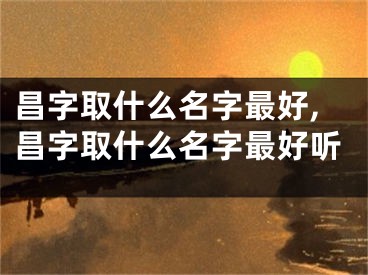 昌字取什么名字最好,昌字取什么名字最好听