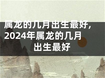 属龙的几月出生最好,2024年属龙的几月出生最好