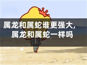 属龙和属蛇谁更强大,属龙和属蛇一样吗