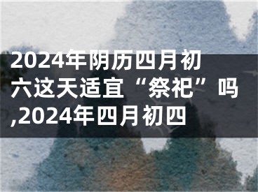 2024年阴历四月初六这天适宜“祭祀”吗,2024年四月初四