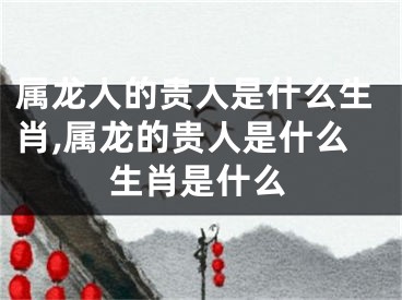 属龙人的贵人是什么生肖,属龙的贵人是什么生肖是什么