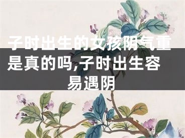 子时出生的女孩阴气重是真的吗,子时出生容易遇阴