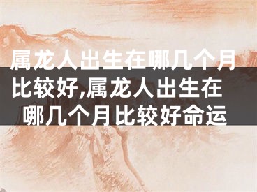属龙人出生在哪几个月比较好,属龙人出生在哪几个月比较好命运