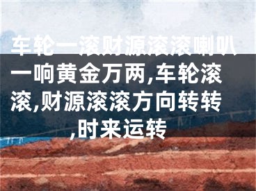 车轮一滚财源滚滚喇叭一响黄金万两,车轮滚滚,财源滚滚方向转转,时来运转