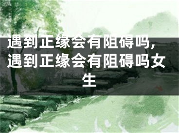 遇到正缘会有阻碍吗,遇到正缘会有阻碍吗女生