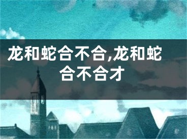 龙和蛇合不合,龙和蛇合不合才