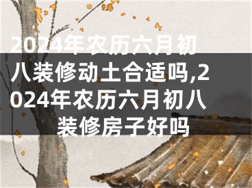 2024年农历六月初八装修动土合适吗,2024年农历六月初八装修房子好吗