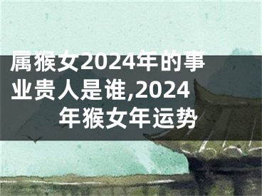 属猴女2024年的事业贵人是谁,2024年猴女年运势