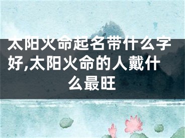 太阳火命起名带什么字好,太阳火命的人戴什么最旺
