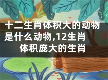 十二生肖体积大的动物是什么动物,12生肖体积庞大的生肖