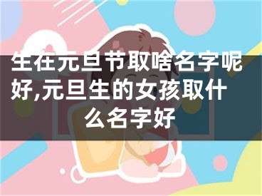 生在元旦节取啥名字呢好,元旦生的女孩取什么名字好