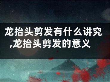 龙抬头剪发有什么讲究,龙抬头剪发的意义