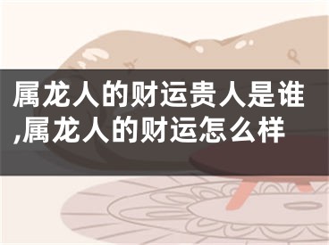 属龙人的财运贵人是谁,属龙人的财运怎么样