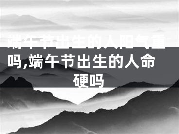 端午节出生的人阳气重吗,端午节出生的人命硬吗