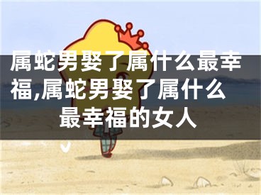 属蛇男娶了属什么最幸福,属蛇男娶了属什么最幸福的女人