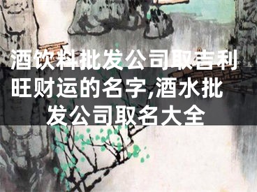 酒饮料批发公司取吉利旺财运的名字,酒水批发公司取名大全