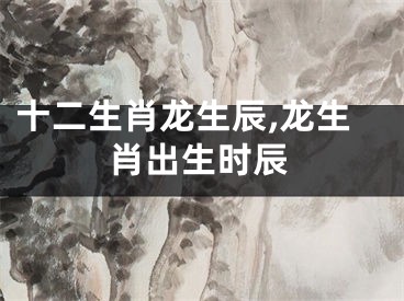 十二生肖龙生辰,龙生肖出生时辰