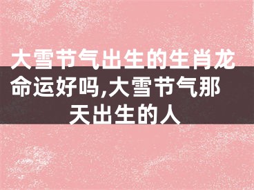 大雪节气出生的生肖龙命运好吗,大雪节气那天出生的人