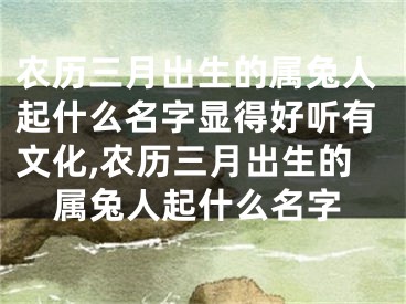 农历三月出生的属兔人起什么名字显得好听有文化,农历三月出生的属兔人起什么名字