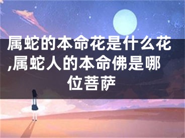 属蛇的本命花是什么花,属蛇人的本命佛是哪位菩萨
