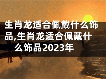生肖龙适合佩戴什么饰品,生肖龙适合佩戴什么饰品2023年
