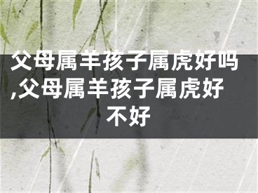 父母属羊孩子属虎好吗,父母属羊孩子属虎好不好