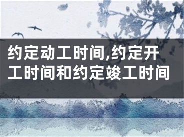 约定动工时间,约定开工时间和约定竣工时间