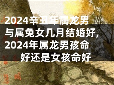 2024辛丑年属龙男与属兔女几月结婚好,2024年属龙男孩命好还是女孩命好