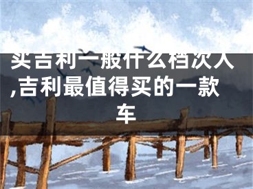 买吉利一般什么档次人,吉利最值得买的一款车