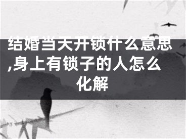 结婚当天开锁什么意思,身上有锁子的人怎么化解