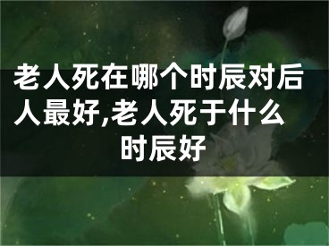 老人死在哪个时辰对后人最好,老人死于什么时辰好