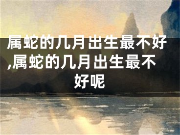 属蛇的几月出生最不好,属蛇的几月出生最不好呢