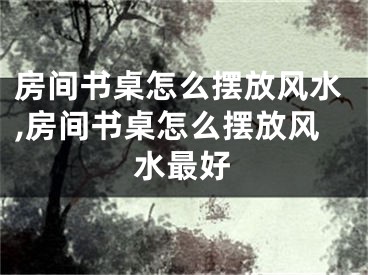 房间书桌怎么摆放风水,房间书桌怎么摆放风水最好