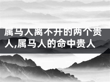 属马人离不开的两个贵人,属马人的命中贵人