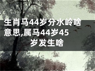 生肖马44岁分水岭啥意思,属马44岁45岁发生啥