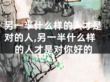 另一半什么样的人才是对的人,另一半什么样的人才是对你好的