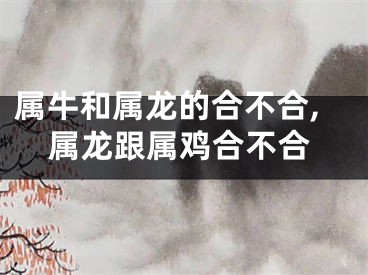 属牛和属龙的合不合,属龙跟属鸡合不合