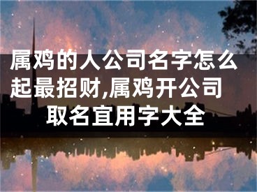 属鸡的人公司名字怎么起最招财,属鸡开公司取名宜用字大全