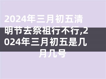 2024年三月初五清明节去祭祖行不行,2024年三月初五是几月几号