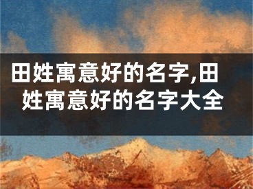 田姓寓意好的名字,田姓寓意好的名字大全
