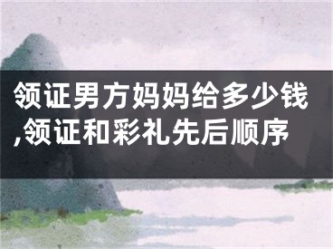 领证男方妈妈给多少钱,领证和彩礼先后顺序